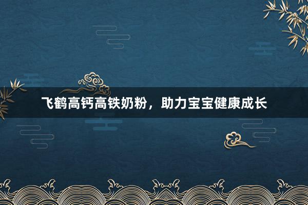飞鹤高钙高铁奶粉，助力宝宝健康成长